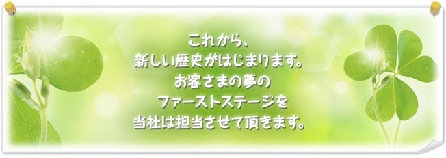 これから、新しい歴史がはじまります。お客さまの夢のファーストステージを当社は担当させて頂きます。