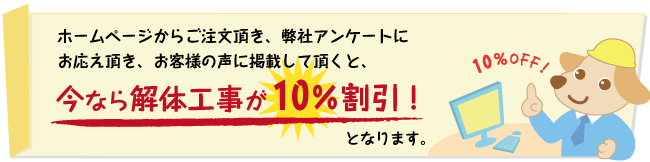 ホームページからご注文頂き、弊社アンケートにお応え頂き、お客様の声に掲載して頂くと、今なら解体工事が10％割引となります。 